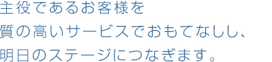 主役であるお客様を質の高いサービスでおもてなしし、明日のステージにつなぎます。